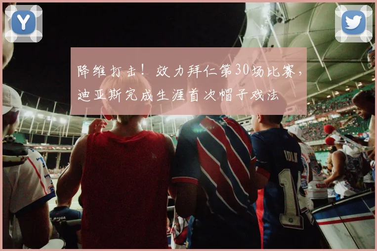 降维打击！效力拜仁第30场比赛，迪亚斯完成生涯首次帽子戏法