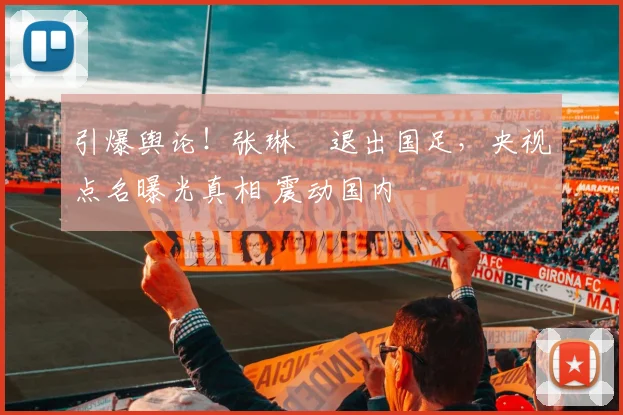 引爆舆论！张琳芃退出国足，央视点名曝光真相 震动国内