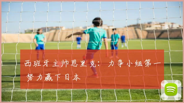 西班牙主帅恩里克：力争小组第一 努力赢下日本