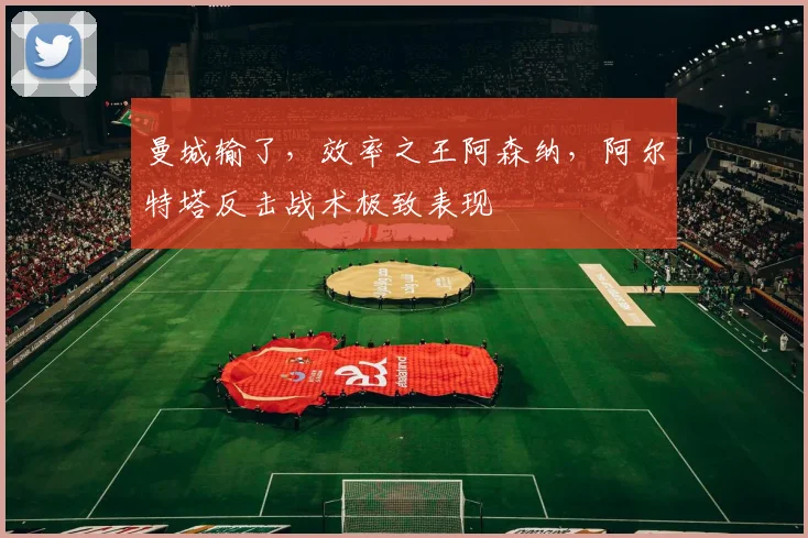 曼城输了，效率之王阿森纳，阿尔特塔反击战术极致表现