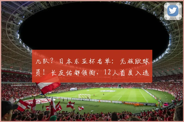几队？日本东亚杯名单：无旅欧球员！长友佑都领衔，12人首度入选