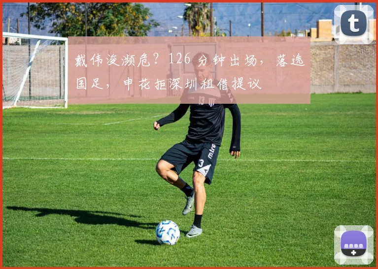 戴伟浚濒危？126 分钟出场，落选国足，申花拒深圳租借提议