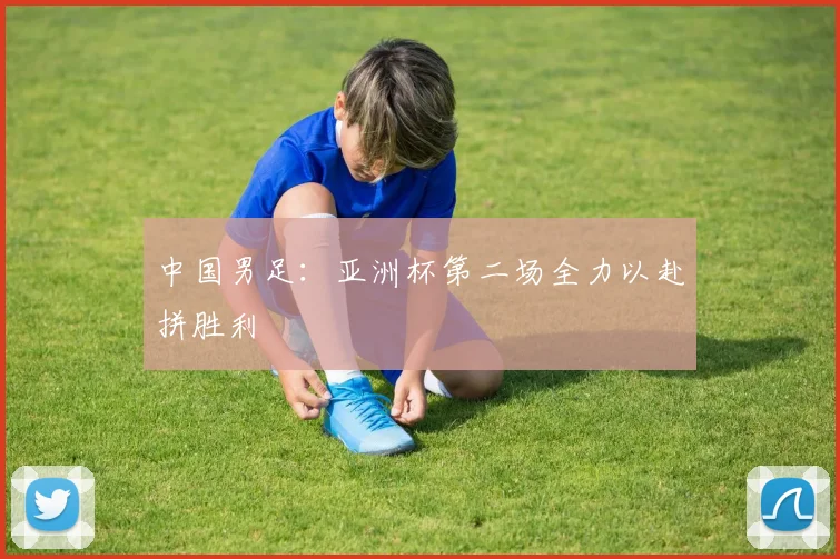 中国男足：亚洲杯第二场全力以赴拼胜利