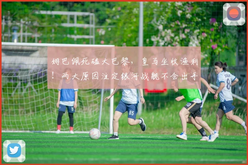 姆巴佩死磕大巴黎，皇马坐收渔利！两大原因注定银河战舰不会出手