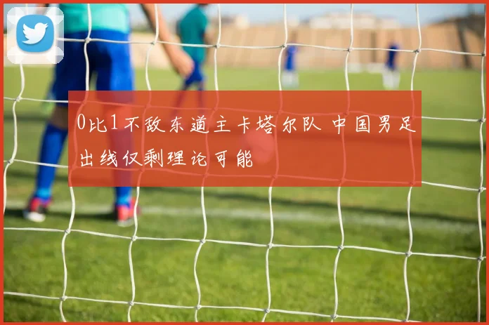 0比1不敌东道主卡塔尔队 中国男足出线仅剩理论可能