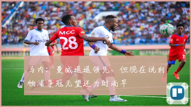 马内：曼城遥遥领先，但现在说利物浦争冠无望还为时尚早