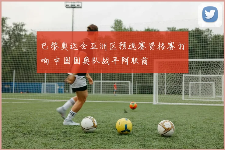 巴黎奥运会亚洲区预选赛资格赛打响 中国国奥队战平阿联酋