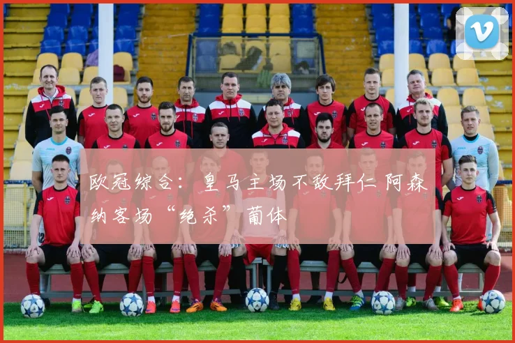 欧冠综合：皇马主场不敌拜仁 阿森纳客场“绝杀”葡体