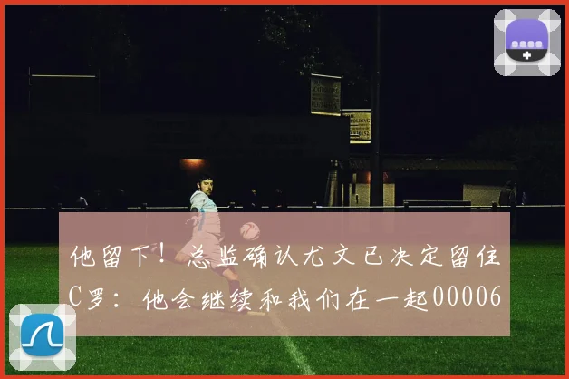 他留下！总监确认尤文已决定留住C罗：他会继续和我们在一起0000644