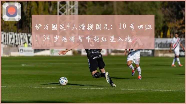 伊万圈定4人增援国足：10 号回归！34 岁老将与申花红星入选